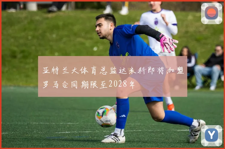 亚特兰大体育总监达米科即将加盟罗马合同期限至2028年