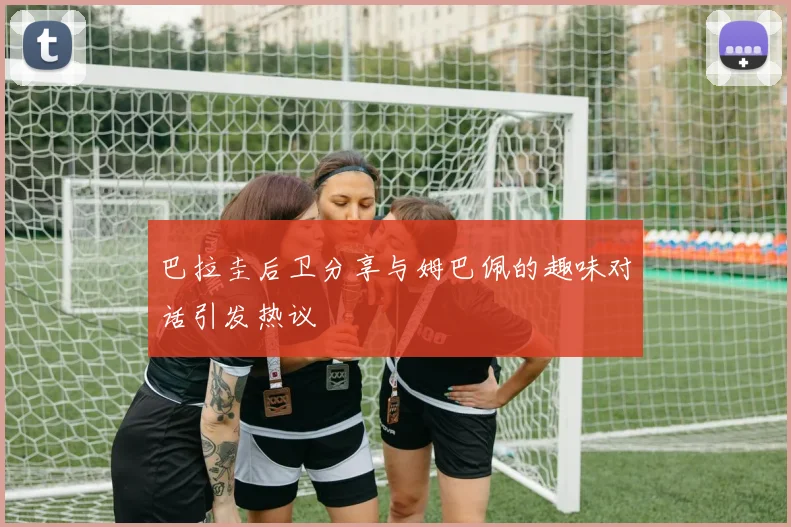 巴拉圭后卫分享与姆巴佩的趣味对话引发热议