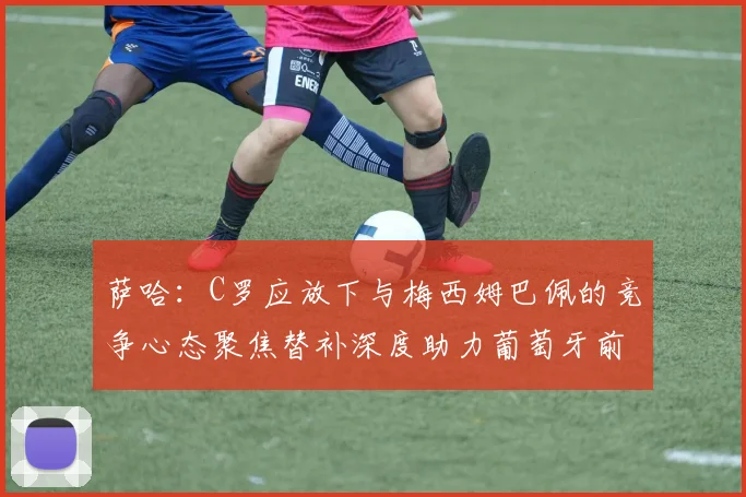 萨哈：C罗应放下与梅西姆巴佩的竞争心态聚焦替补深度助力葡萄牙前行