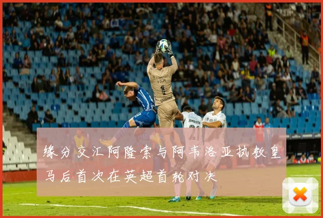 缘分交汇阿隆索与阿韦洛亚执教皇马后首次在英超首轮对决