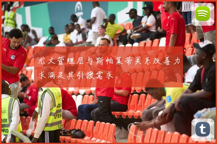 尤文管理层与斯帕莱蒂关系改善力求满足其引援需求
