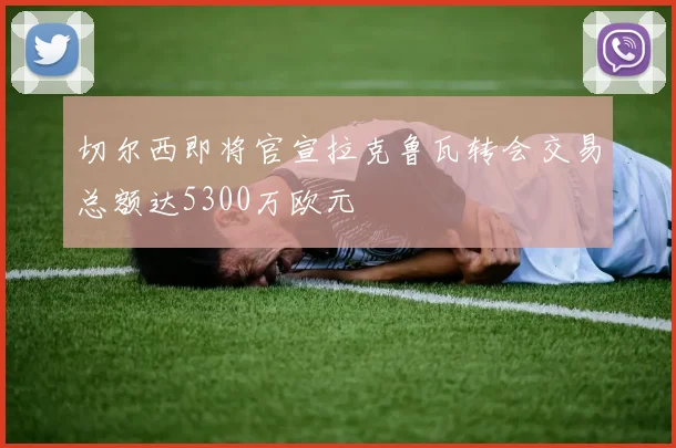 切尔西即将官宣拉克鲁瓦转会交易总额达5300万欧元