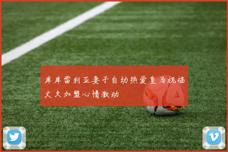 库库雷利亚妻子自幼热爱皇马祝福丈夫加盟心情激动