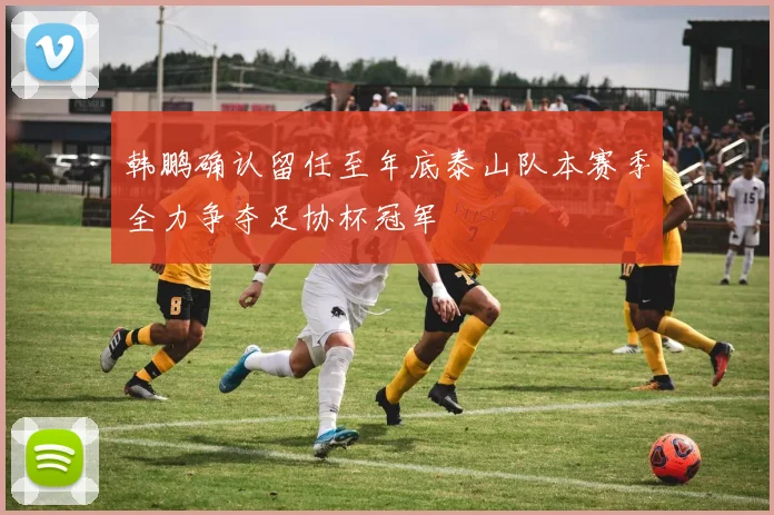 韩鹏确认留任至年底泰山队本赛季全力争夺足协杯冠军