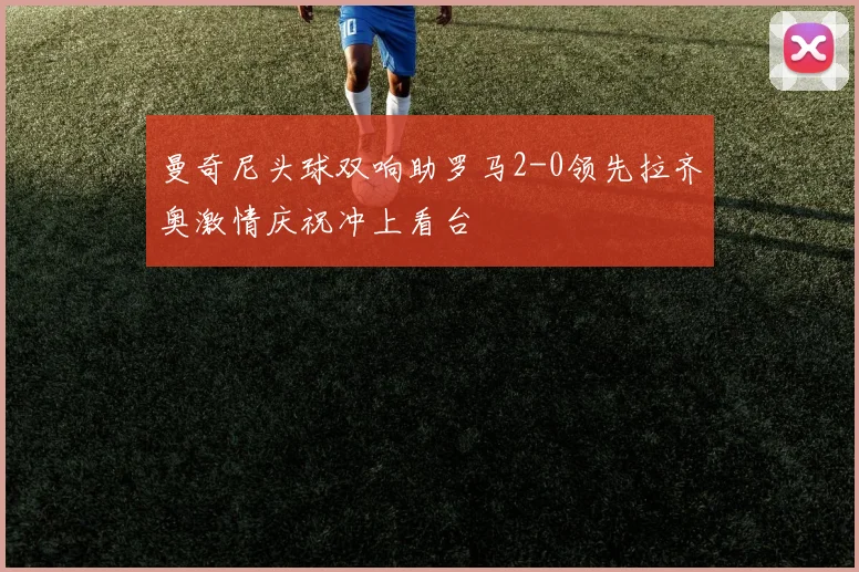 曼奇尼头球双响助罗马2-0领先拉齐奥激情庆祝冲上看台