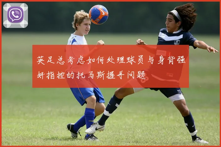 英足总考虑如何处理球员与身背强奸指控的托马斯握手问题