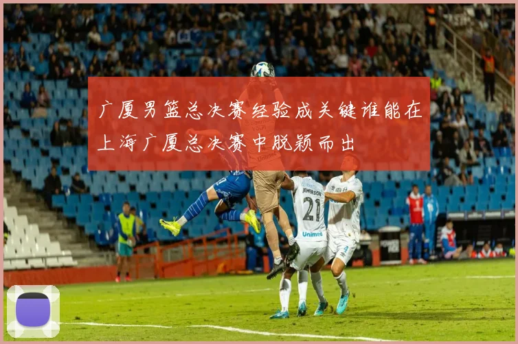 广厦男篮总决赛经验成关键谁能在上海广厦总决赛中脱颖而出