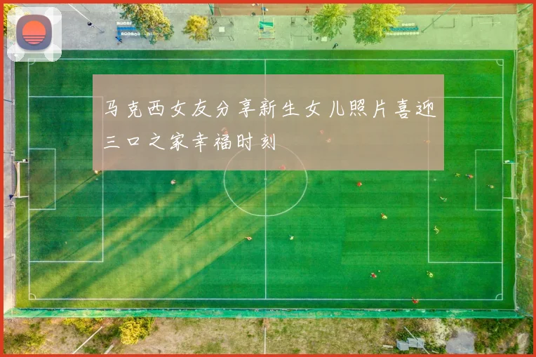 马克西女友分享新生女儿照片喜迎三口之家幸福时刻
