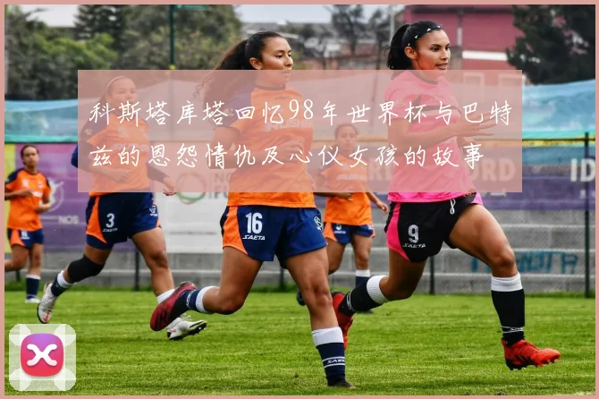 科斯塔库塔回忆98年世界杯与巴特兹的恩怨情仇及心仪女孩的故事