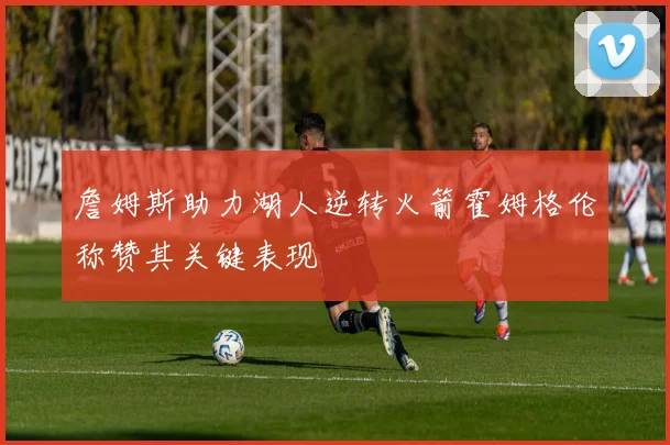詹姆斯助力湖人逆转火箭霍姆格伦称赞其关键表现