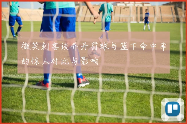 微笑刺客谈乔丹罚球与篮下命中率的惊人对比与影响