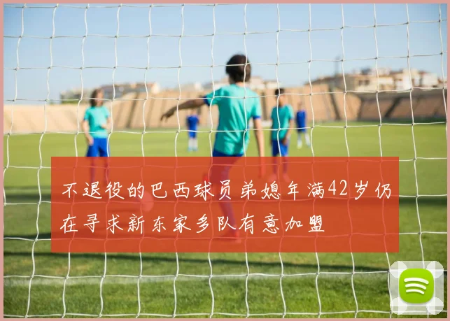 不退役的巴西球员弟媳年满42岁仍在寻求新东家多队有意加盟