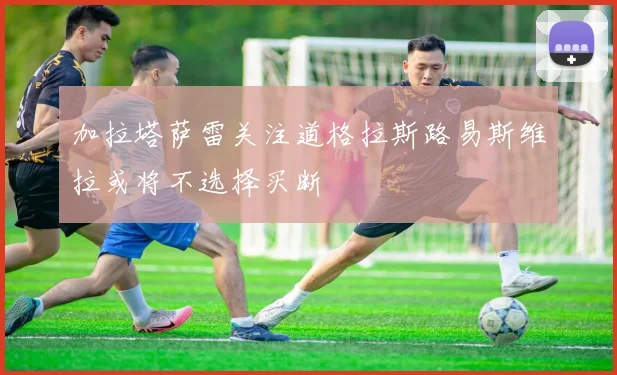 加拉塔萨雷关注道格拉斯路易斯维拉或将不选择买断