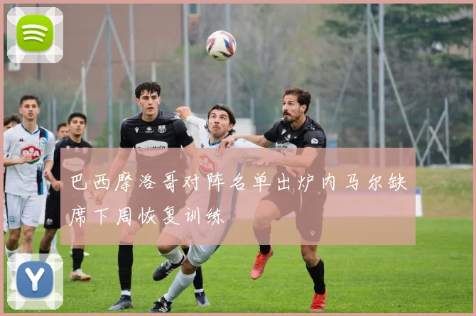 巴西摩洛哥对阵名单出炉内马尔缺席下周恢复训练