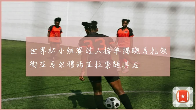 世界杯小组赛过人榜单揭晓马扎领衔亚马尔穆西亚拉紧随其后