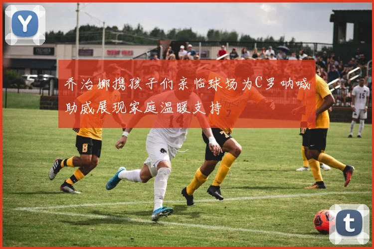 乔治娜携孩子们亲临球场为C罗呐喊助威展现家庭温暖支持