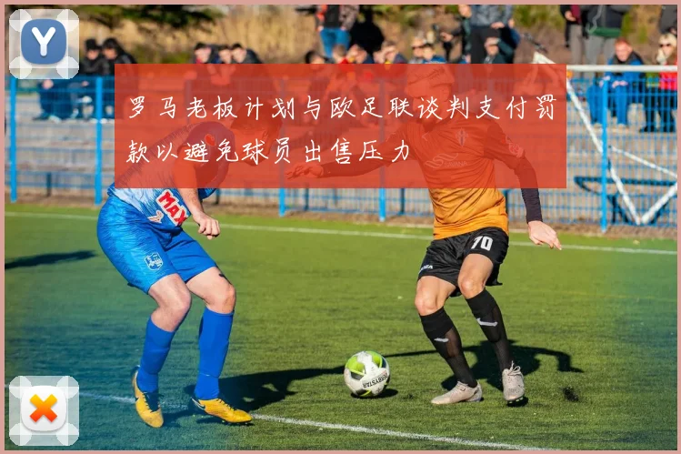 罗马老板计划与欧足联谈判支付罚款以避免球员出售压力