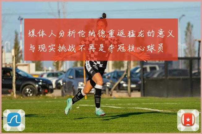 媒体人分析伦纳德重返猛龙的意义与现实挑战不再是夺冠核心球员