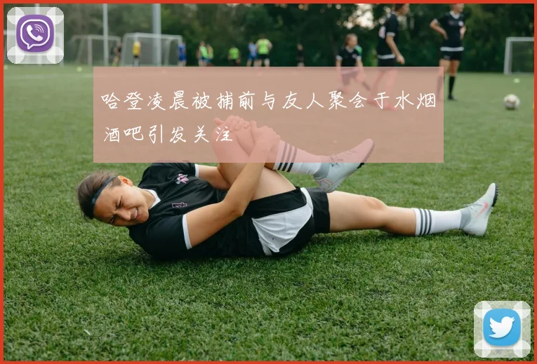 哈登凌晨被捕前与友人聚会于水烟酒吧引发关注