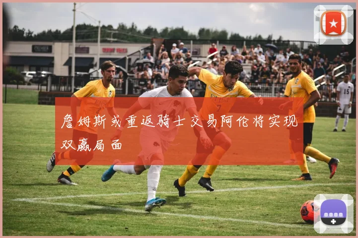 詹姆斯或重返骑士交易阿伦将实现双赢局面