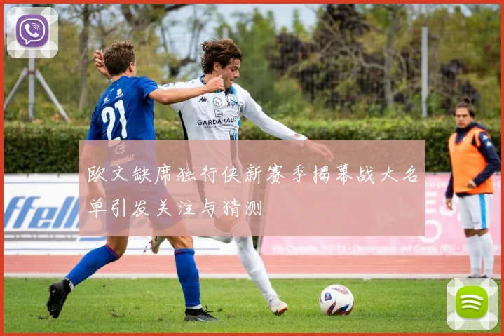 欧文缺席独行侠新赛季揭幕战大名单引发关注与猜测
