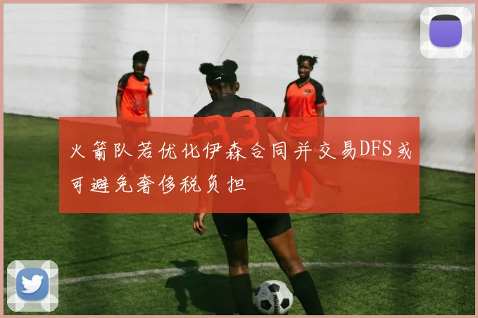 火箭队若优化伊森合同并交易DFS或可避免奢侈税负担