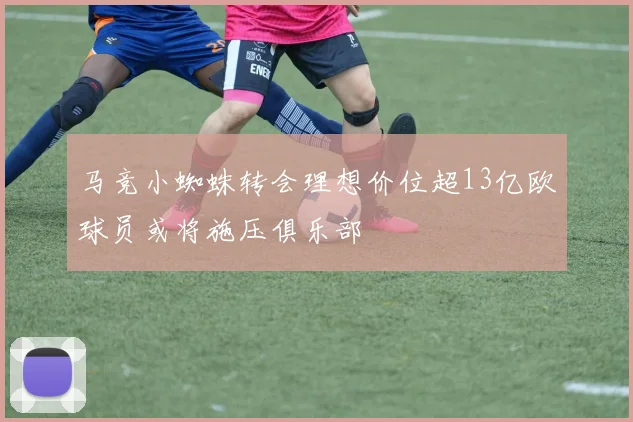 马竞小蜘蛛转会理想价位超13亿欧球员或将施压俱乐部
