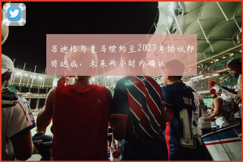 吕迪格与皇马续约至2027年协议即将达成，未来两小时内确认