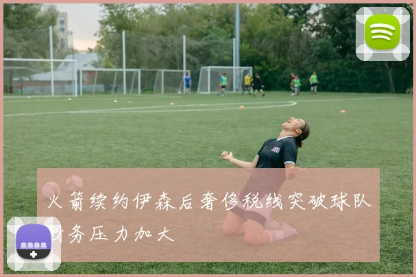 火箭续约伊森后奢侈税线突破球队财务压力加大