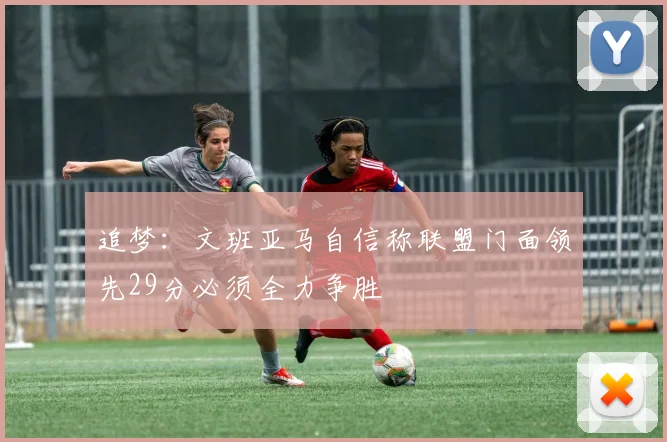 追梦：文班亚马自信称联盟门面领先29分必须全力争胜