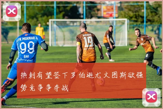 热刺有望签下罗伯逊尤文图斯欲强势竞争争夺战