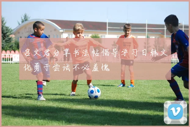 吕文君分享书法帖倡导学习日韩文化勇于尝试不必羞愧