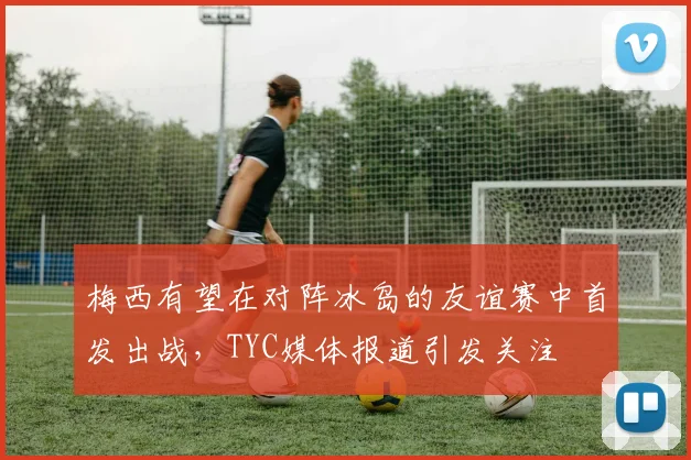 梅西有望在对阵冰岛的友谊赛中首发出战，TYC媒体报道引发关注